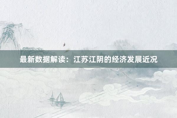 最新数据解读：江苏江阴的经济发展近况
