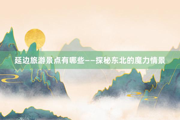 延边旅游景点有哪些——探秘东北的魔力情景