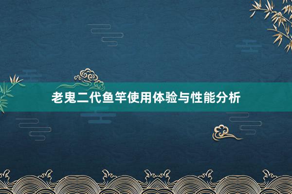 老鬼二代鱼竿使用体验与性能分析