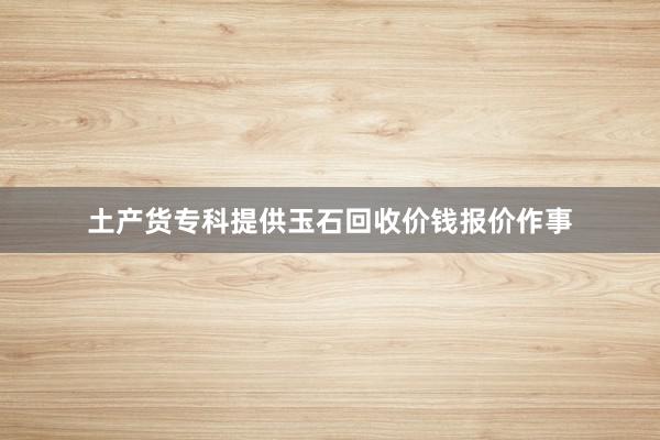 土产货专科提供玉石回收价钱报价作事