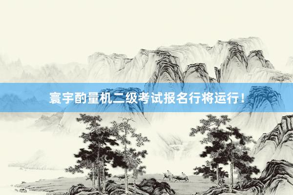 寰宇酌量机二级考试报名行将运行！